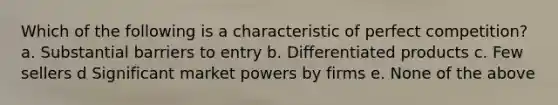 Which of the following is a characteristic of perfect competition? a. Substantial barriers to entry b. Differentiated products c. Few sellers d Significant market powers by firms e. None of the above