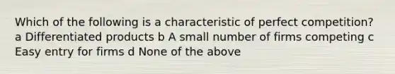 Which of the following is a characteristic of perfect competition? a Differentiated products b A small number of firms competing c Easy entry for firms d None of the above