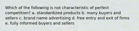 Which of the following is not characteristic of perfect competition? a. standardized products b. many buyers and sellers c. brand name advertising d. free entry and exit of firms e. fully informed buyers and sellers