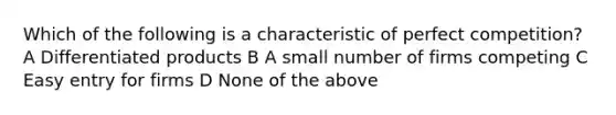 Which of the following is a characteristic of perfect competition? A Differentiated products B A small number of firms competing C Easy entry for firms D None of the above