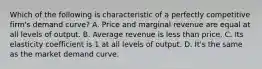 Which of the following is characteristic of a perfectly competitive firm's demand curve? A. Price and marginal revenue are equal at all levels of output. B. Average revenue is less than price. C. Its elasticity coefficient is 1 at all levels of output. D. It's the same as the market demand curve.