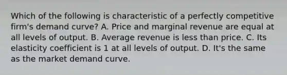 Which of the following is characteristic of a perfectly competitive firm's demand curve? A. Price and marginal revenue are equal at all levels of output. B. Average revenue is less than price. C. Its elasticity coefficient is 1 at all levels of output. D. It's the same as the market demand curve.