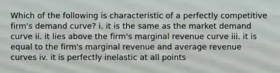 Which of the following is characteristic of a perfectly competitive firm's demand curve? i. it is the same as the market demand curve ii. it lies above the firm's marginal revenue curve iii. it is equal to the firm's marginal revenue and average revenue curves iv. it is perfectly inelastic at all points