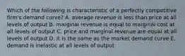 Which of the following is characteristic of a perfectly competitive firm's demand curve? A. average revenue is less than price at all levels of output B. marginal revenue is equal to marginal cost at all levels of output C. price and marginal revenue are equal at all levels of output D. it is the same as the market demand curve E. demand is inelastic at all levels of output