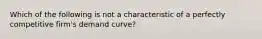 Which of the following is not a characteristic of a perfectly competitive firm's demand curve?