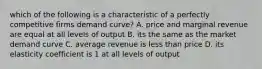 which of the following is a characteristic of a perfectly competitive firms demand curve? A. price and marginal revenue are equal at all levels of output B. its the same as the market demand curve C. average revenue is less than price D. its elasticity coefficient is 1 at all levels of output