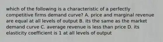 which of the following is a characteristic of a perfectly competitive firms demand curve? A. price and marginal revenue are equal at all levels of output B. its the same as the market demand curve C. average revenue is less than price D. its elasticity coefficient is 1 at all levels of output