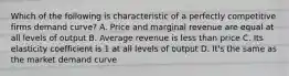 Which of the following is characteristic of a perfectly competitive firms demand curve? A. Price and marginal revenue are equal at all levels of output B. Average revenue is less than price C. Its elasticity coefficient is 1 at all levels of output D. It's the same as the market demand curve