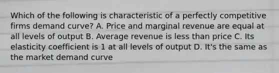 Which of the following is characteristic of a perfectly competitive firms demand curve? A. Price and marginal revenue are equal at all levels of output B. Average revenue is less than price C. Its elasticity coefficient is 1 at all levels of output D. It's the same as the market demand curve