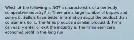 Which of the following is NOT a characteristic of a perfectly competitive industry? a. There are a large number of buyers and sellers b. Sellers have better information about the product than consumers do. c. The firms produce a similar product d. Firms can easily enter or exit the industry e. The firms earn zero economic profit in the long run