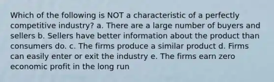 Which of the following is NOT a characteristic of a perfectly competitive industry? a. There are a large number of buyers and sellers b. Sellers have better information about the product than consumers do. c. The firms produce a similar product d. Firms can easily enter or exit the industry e. The firms earn zero economic profit in the long run