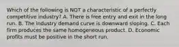 Which of the following is NOT a characteristic of a perfectly competitive industry? A. There is free entry and exit in the long run. B. The industry demand curve is downward sloping. C. Each firm produces the same homogeneous product. D. Economic profits must be positive in the short run.