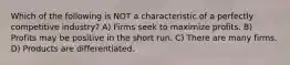 Which of the following is NOT a characteristic of a perfectly competitive industry? A) Firms seek to maximize profits. B) Profits may be positive in the short run. C) There are many firms. D) Products are differentiated.