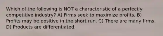 Which of the following is NOT a characteristic of a perfectly competitive industry? A) Firms seek to maximize profits. B) Profits may be positive in the short run. C) There are many firms. D) Products are differentiated.