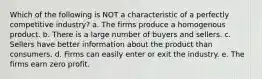 Which of the following is NOT a characteristic of a perfectly competitive industry? a. The firms produce a homogenous product. b. There is a large number of buyers and sellers. c. Sellers have better information about the product than consumers. d. Firms can easily enter or exit the industry. e. The firms earn zero profit.