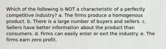 Which of the following is NOT a characteristic of a perfectly competitive industry? a. The firms produce a homogenous product. b. There is a large number of buyers and sellers. c. Sellers have better information about the product than consumers. d. Firms can easily enter or exit the industry. e. The firms earn zero profit.