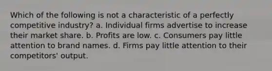 Which of the following is not a characteristic of a perfectly competitive industry? a. Individual firms advertise to increase their market share. b. Profits are low. c. Consumers pay little attention to brand names. d. Firms pay little attention to their competitors' output.