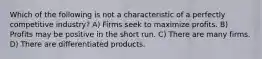 Which of the following is not a characteristic of a perfectly competitive industry? A) Firms seek to maximize profits. B) Profits may be positive in the short run. C) There are many firms. D) There are differentiated products.