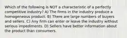 Which of the following is NOT a characteristic of a perfectly competitive industry? A) The firms in the industry produce a homogeneous product. B) There are large numbers of buyers and sellers. C) Any firm can enter or leave the industry without serious impediments. D) Sellers have better information about the product than consumers.