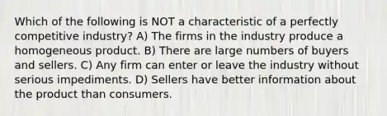 Which of the following is NOT a characteristic of a perfectly competitive industry? A) The firms in the industry produce a homogeneous product. B) There are large numbers of buyers and sellers. C) Any firm can enter or leave the industry without serious impediments. D) Sellers have better information about the product than consumers.