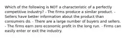 Which of the following is NOT a characteristic of a perfectly competitive industry? - The firms produce a similar product. - Sellers have better information about the product than consumers do. - There are a large number of buyers and sellers. - The firms earn zero economic profit in the long run. - Firms can easily enter or exit the industry.