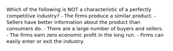 Which of the following is NOT a characteristic of a perfectly competitive industry? - The firms produce a similar product. - Sellers have better information about the product than consumers do. - There are a large number of buyers and sellers. - The firms earn zero economic profit in the long run. - Firms can easily enter or exit the industry.