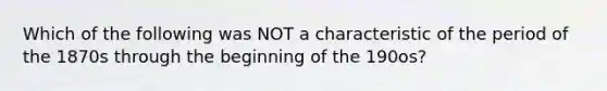 Which of the following was NOT a characteristic of the period of the 1870s through the beginning of the 190os?