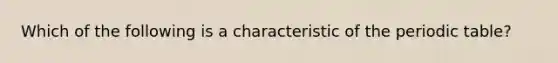 Which of the following is a characteristic of the periodic table?