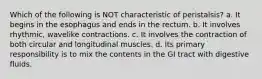 Which of the following is NOT characteristic of peristalsis? a. It begins in the esophagus and ends in the rectum. b. It involves rhythmic, wavelike contractions. c. It involves the contraction of both circular and longitudinal muscles. d. Its primary responsibility is to mix the contents in the GI tract with digestive fluids.