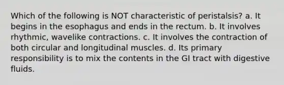 Which of the following is NOT characteristic of peristalsis? a. It begins in the esophagus and ends in the rectum. b. It involves rhythmic, wavelike contractions. c. It involves the contraction of both circular and longitudinal muscles. d. Its primary responsibility is to mix the contents in the GI tract with digestive fluids.