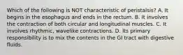 Which of the following is NOT characteristic of peristalsis? A. It begins in the esophagus and ends in the rectum. B. It involves the contraction of both circular and longitudinal muscles. C. It involves rhythmic, wavelike contractions. D. Its primary responsibility is to mix the contents in the GI tract with digestive fluids.