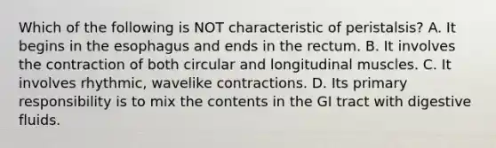 Which of the following is NOT characteristic of peristalsis? A. It begins in <a href='https://www.questionai.com/knowledge/kSjVhaa9qF-the-esophagus' class='anchor-knowledge'>the esophagus</a> and ends in the rectum. B. It involves the contraction of both circular and longitudinal muscles. C. It involves rhythmic, wavelike contractions. D. Its primary responsibility is to mix the contents in the GI tract with digestive fluids.