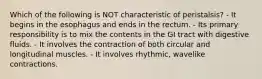 Which of the following is NOT characteristic of peristalsis? - It begins in the esophagus and ends in the rectum. - Its primary responsibility is to mix the contents in the GI tract with digestive fluids. - It involves the contraction of both circular and longitudinal muscles. - It involves rhythmic, wavelike contractions.