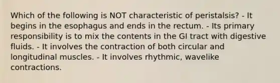 Which of the following is NOT characteristic of peristalsis? - It begins in the esophagus and ends in the rectum. - Its primary responsibility is to mix the contents in the GI tract with digestive fluids. - It involves the contraction of both circular and longitudinal muscles. - It involves rhythmic, wavelike contractions.