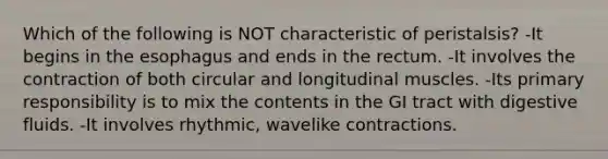 Which of the following is NOT characteristic of peristalsis? -It begins in the esophagus and ends in the rectum. -It involves the contraction of both circular and longitudinal muscles. -Its primary responsibility is to mix the contents in the GI tract with digestive fluids. -It involves rhythmic, wavelike contractions.
