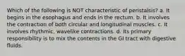 Which of the following is NOT characteristic of peristalsis? a. It begins in the esophagus and ends in the rectum. b. It involves the contraction of both circular and longitudinal muscles. c. It involves rhythmic, wavelike contractions. d. Its primary responsibility is to mix the contents in the GI tract with digestive fluids.