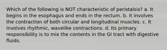 Which of the following is NOT characteristic of peristalsis? a. It begins in the esophagus and ends in the rectum. b. It involves the contraction of both circular and longitudinal muscles. c. It involves rhythmic, wavelike contractions. d. Its primary responsibility is to mix the contents in the GI tract with digestive fluids.