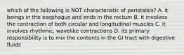 which of the following is NOT characteristic of peristalsis? A. it beings in the esophagus and ends in the rectum B. it involves the contraction of both circular and longitudinal muscles C. it involves rhythmic, wavelike contractions D. its primary responsibility is to mix the contents in the GI tract with digestive fluids