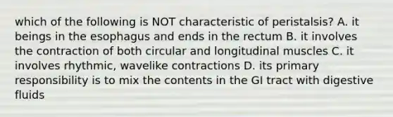 which of the following is NOT characteristic of peristalsis? A. it beings in the esophagus and ends in the rectum B. it involves the contraction of both circular and longitudinal muscles C. it involves rhythmic, wavelike contractions D. its primary responsibility is to mix the contents in the GI tract with digestive fluids