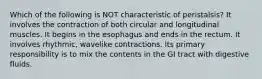 Which of the following is NOT characteristic of peristalsis? It involves the contraction of both circular and longitudinal muscles. It begins in the esophagus and ends in the rectum. It involves rhythmic, wavelike contractions. Its primary responsibility is to mix the contents in the GI tract with digestive fluids.