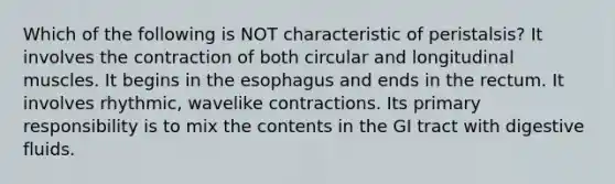 Which of the following is NOT characteristic of peristalsis? It involves the contraction of both circular and longitudinal muscles. It begins in the esophagus and ends in the rectum. It involves rhythmic, wavelike contractions. Its primary responsibility is to mix the contents in the GI tract with digestive fluids.