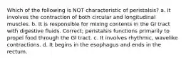 Which of the following is NOT characteristic of peristalsis? a. It involves the contraction of both circular and longitudinal muscles. b. It is responsible for mixing contents in the GI tract with digestive fluids. Correct; peristalsis functions primarily to propel food through the GI tract. c. It involves rhythmic, wavelike contractions. d. It begins in the esophagus and ends in the rectum.