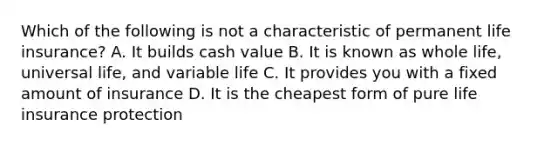 Which of the following is not a characteristic of permanent life insurance? A. It builds cash value B. It is known as whole life, universal life, and variable life C. It provides you with a fixed amount of insurance D. It is the cheapest form of pure life insurance protection