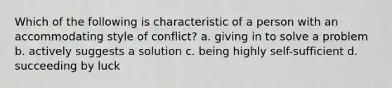 Which of the following is characteristic of a person with an accommodating style of conflict? a. giving in to solve a problem b. actively suggests a solution c. being highly self-sufficient d. succeeding by luck