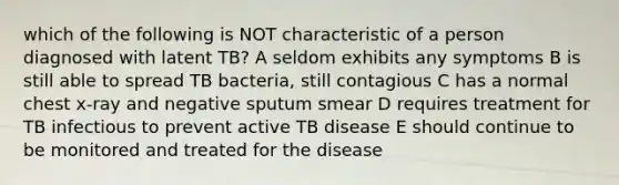 which of the following is NOT characteristic of a person diagnosed with latent TB? A seldom exhibits any symptoms B is still able to spread TB bacteria, still contagious C has a normal chest x-ray and negative sputum smear D requires treatment for TB infectious to prevent active TB disease E should continue to be monitored and treated for the disease