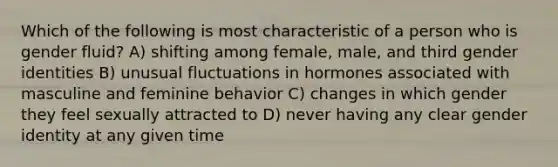 Which of the following is most characteristic of a person who is gender fluid? A) shifting among female, male, and third gender identities B) unusual fluctuations in hormones associated with masculine and feminine behavior C) changes in which gender they feel sexually attracted to D) never having any clear gender identity at any given time