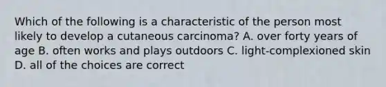 Which of the following is a characteristic of the person most likely to develop a cutaneous carcinoma? A. over forty years of age B. often works and plays outdoors C. light-complexioned skin D. all of the choices are correct