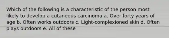 Which of the following is a characteristic of the person most likely to develop a cutaneous carcinoma a. Over forty years of age b. Often works outdoors c. Light-complexioned skin d. Often plays outdoors e. All of these