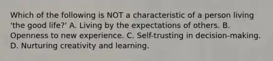 Which of the following is NOT a characteristic of a person living 'the good life?' A. Living by the expectations of others. B. Openness to new experience. C. Self-trusting in decision-making. D. Nurturing creativity and learning.