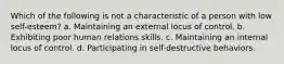 Which of the following is not a characteristic of a person with low self-esteem? a. Maintaining an external locus of control. b. Exhibiting poor human relations skills. c. Maintaining an internal locus of control. d. Participating in self-destructive behaviors.